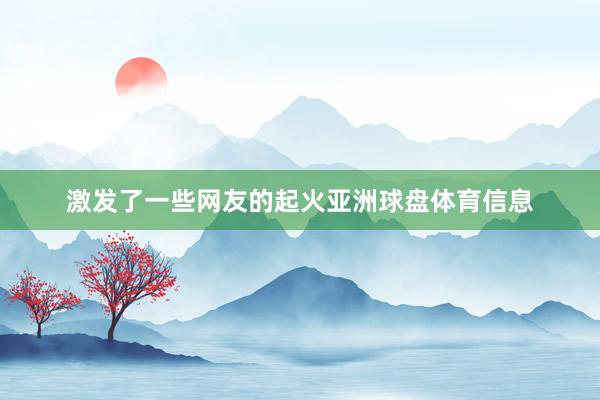 激发了一些网友的起火亚洲球盘体育信息