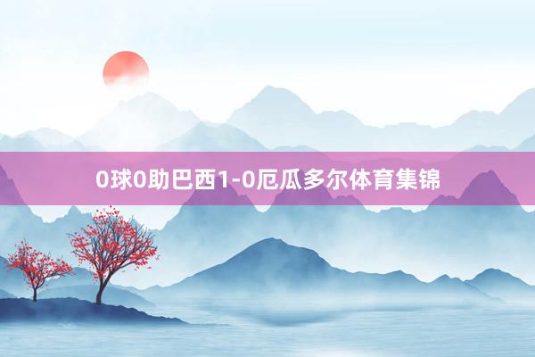 0球0助巴西1-0厄瓜多尔体育集锦