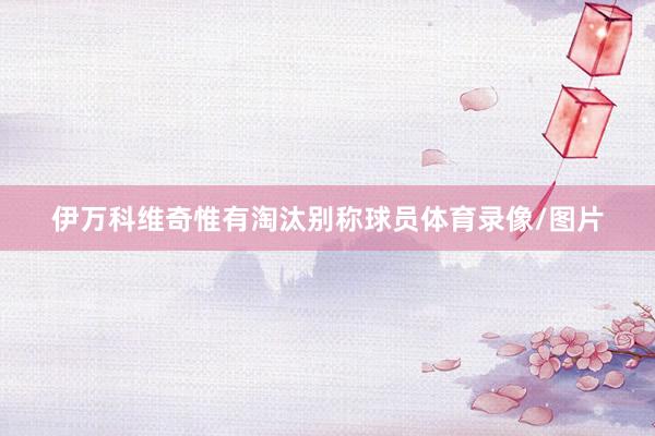 伊万科维奇惟有淘汰别称球员体育录像/图片