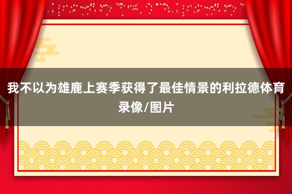 我不以为雄鹿上赛季获得了最佳情景的利拉德体育录像/图片