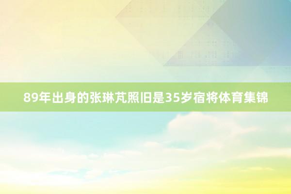89年出身的张琳芃照旧是35岁宿将体育集锦