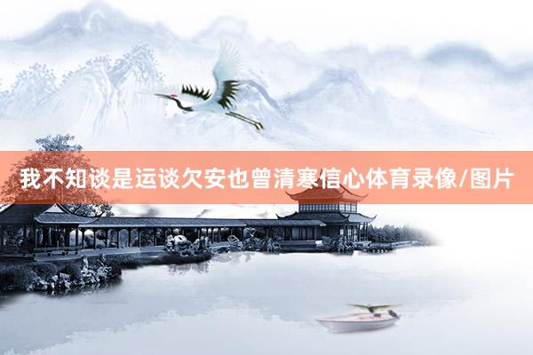 我不知谈是运谈欠安也曾清寒信心体育录像/图片