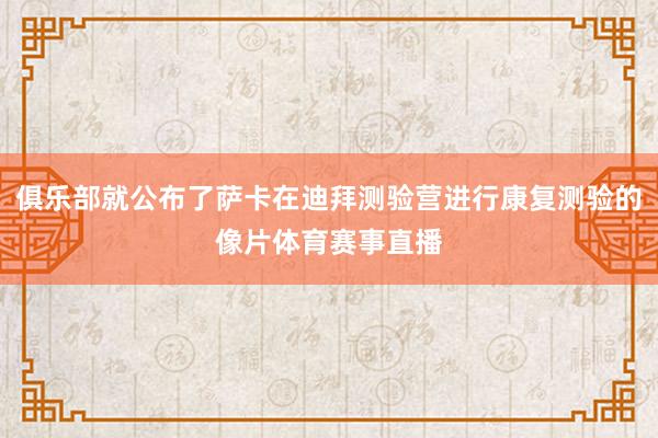 俱乐部就公布了萨卡在迪拜测验营进行康复测验的像片体育赛事直播