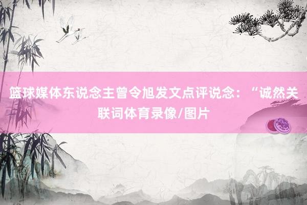 篮球媒体东说念主曾令旭发文点评说念：“诚然关联词体育录像/图片