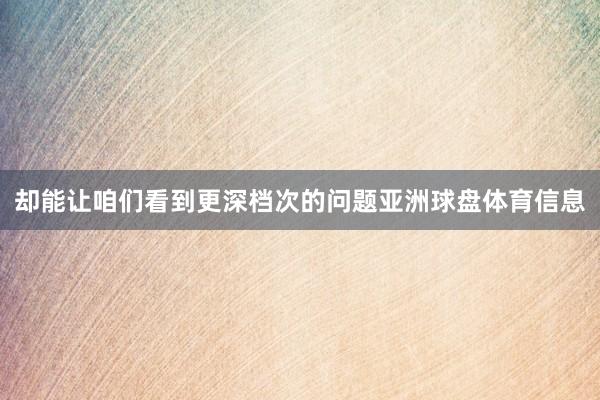 却能让咱们看到更深档次的问题亚洲球盘体育信息