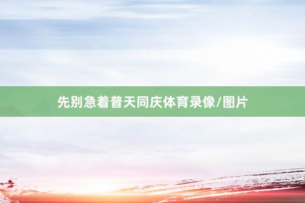 先别急着普天同庆体育录像/图片