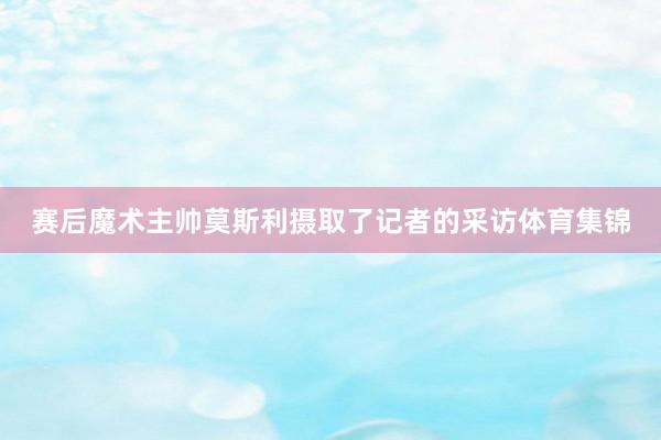 赛后魔术主帅莫斯利摄取了记者的采访体育集锦