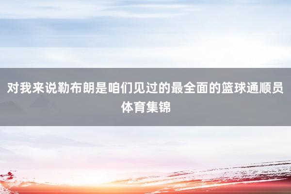 对我来说勒布朗是咱们见过的最全面的篮球通顺员体育集锦