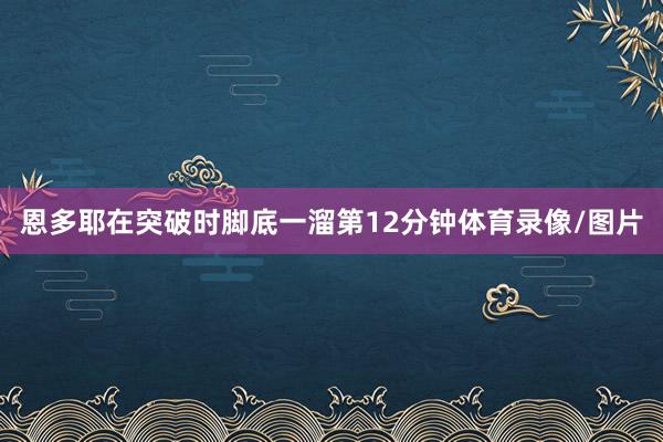 恩多耶在突破时脚底一溜第12分钟体育录像/图片