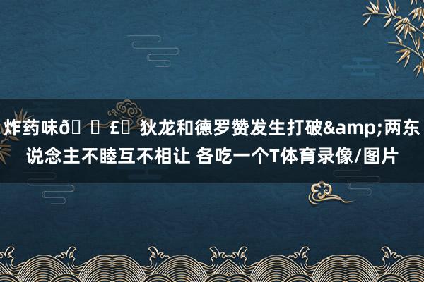 炸药味💣️狄龙和德罗赞发生打破&两东说念主不睦互不相让 各吃一个T体育录像/图片