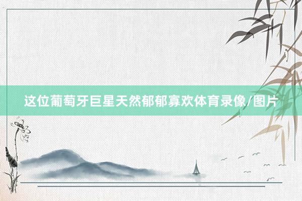 这位葡萄牙巨星天然郁郁寡欢体育录像/图片