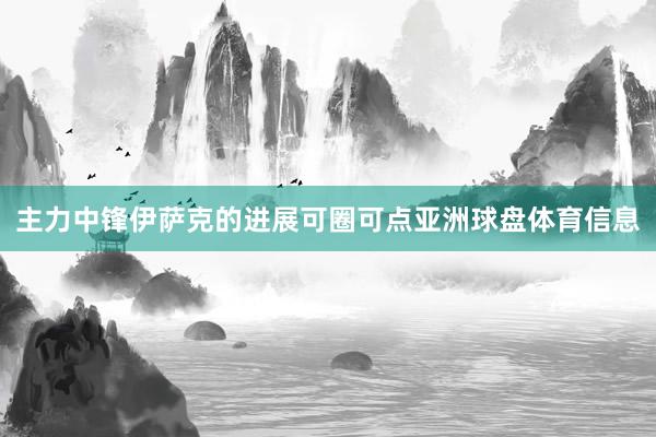 主力中锋伊萨克的进展可圈可点亚洲球盘体育信息